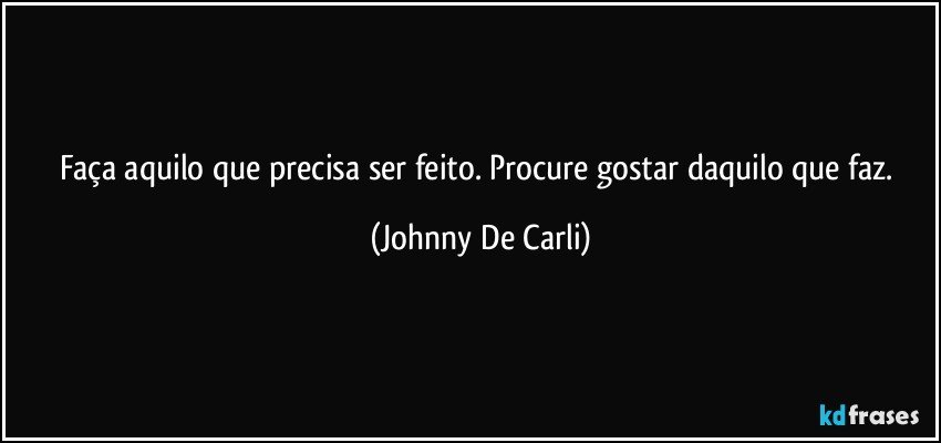 Faça aquilo que precisa ser feito. Procure gostar daquilo que faz. (Johnny De Carli)