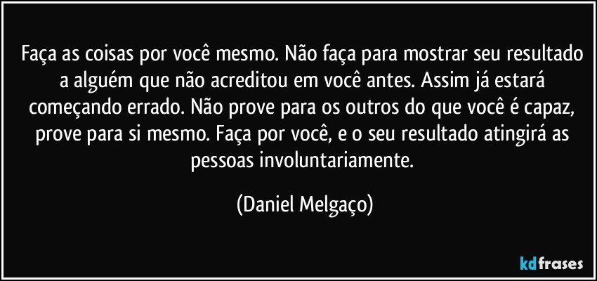 Faça as coisas por você mesmo. Não faça para mostrar seu resultado a alguém que não acreditou em você antes. Assim já estará começando errado. Não prove para os outros do que você é capaz, prove para si mesmo. Faça por você, e o seu resultado atingirá as pessoas involuntariamente. (Daniel Melgaço)