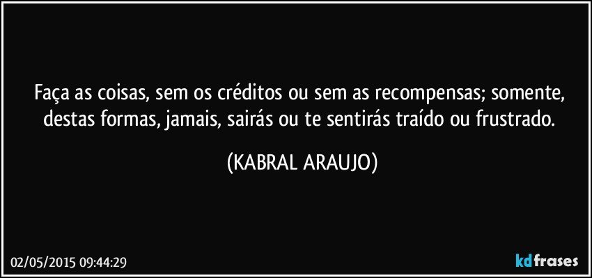 Faça as coisas, sem os créditos ou sem as recompensas; somente, destas formas, jamais, sairás ou te sentirás traído ou frustrado. (KABRAL ARAUJO)