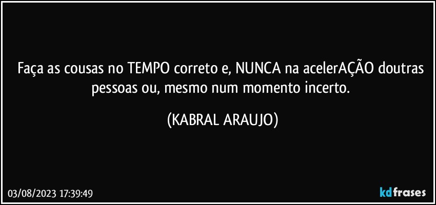 Faça as cousas no TEMPO correto e, NUNCA na acelerAÇÃO doutras pessoas ou, mesmo num momento incerto. (KABRAL ARAUJO)