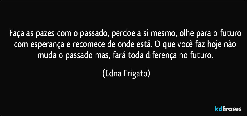 Faça as pazes com o passado, perdoe a si mesmo, olhe para o futuro com esperança e recomece de onde está. O que você faz hoje não muda o passado mas, fará toda diferença no futuro. (Edna Frigato)