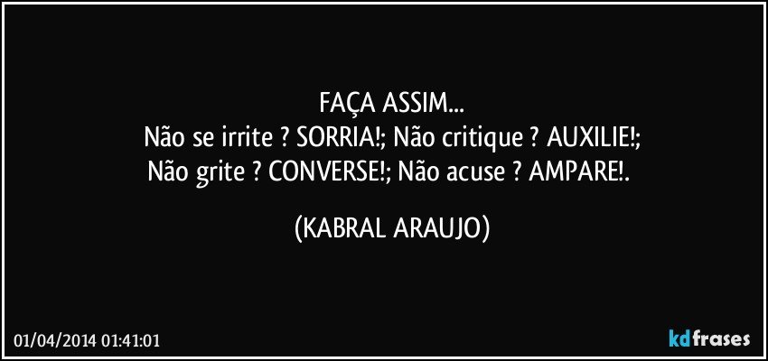 FAÇA ASSIM...
Não se irrite ? SORRIA!; Não critique ? AUXILIE!;
Não grite ? CONVERSE!; Não acuse ? AMPARE!. (KABRAL ARAUJO)