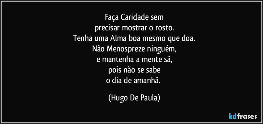 Faça Caridade sem
precisar mostrar o rosto.
Tenha uma Alma boa mesmo que doa.
Não Menospreze ninguém,
e mantenha a mente sã,
pois não se sabe
o dia de amanhã. (Hugo De Paula)