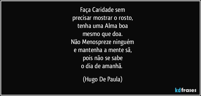 Faça Caridade sem
precisar mostrar o rosto,
tenha uma Alma boa
mesmo que doa.
Não Menospreze ninguém
e mantenha a mente sã,
pois não se sabe
o dia de amanhã. (Hugo De Paula)