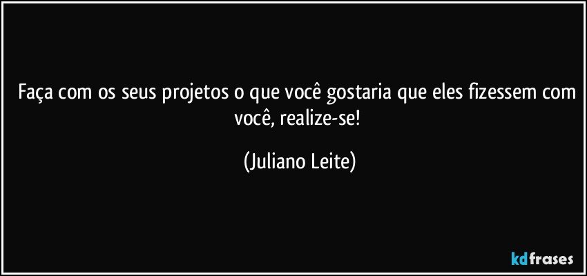 Faça com os seus projetos o que você gostaria que eles fizessem com você, realize-se! (Juliano Leite)