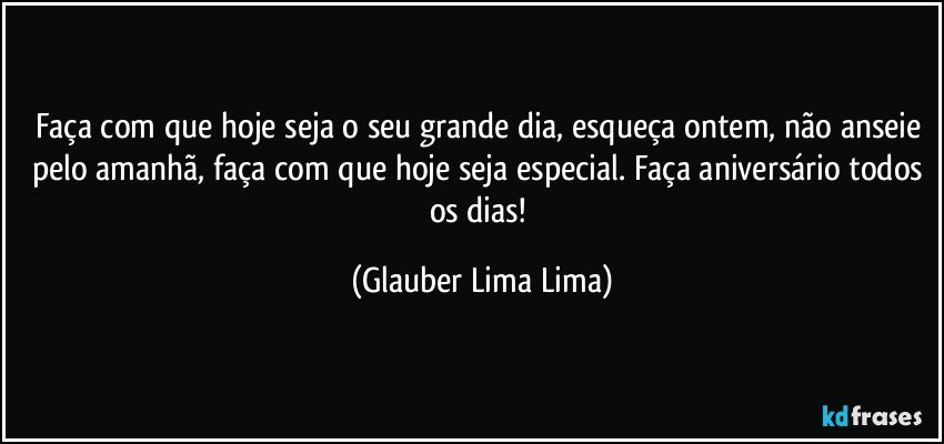 Faça com que hoje seja o seu grande dia, esqueça ontem, não anseie pelo amanhã, faça com que hoje seja especial. Faça aniversário todos os dias! (Glauber Lima Lima)