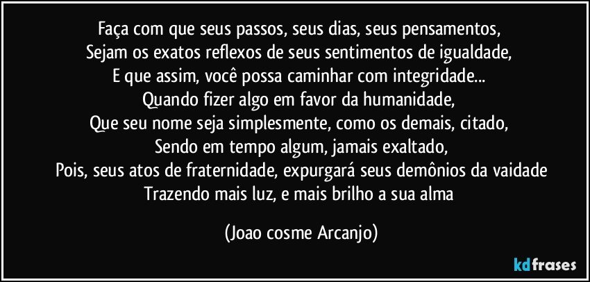 Faça com que seus passos, seus dias, seus pensamentos, 
Sejam os exatos reflexos de seus sentimentos de igualdade, 
E que assim, você possa caminhar com integridade... 
Quando fizer algo em favor da humanidade, 
Que seu nome seja simplesmente, como os demais, citado, 
Sendo em tempo algum, jamais exaltado,
Pois, seus atos de fraternidade, expurgará seus demônios da vaidade
Trazendo mais luz, e mais brilho a sua alma (Joao cosme Arcanjo)