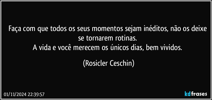 Faça com que todos os seus momentos sejam inéditos, não os deixe se tornarem rotinas. 
A vida e você merecem os únicos dias, bem vividos. (Rosicler Ceschin)