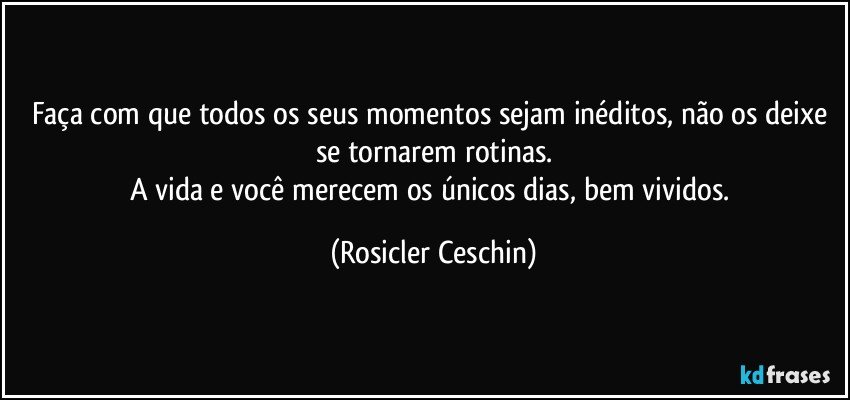 Faça com que todos os seus momentos sejam inéditos,  não os deixe se tornarem rotinas.
A vida  e você  merecem os únicos dias, bem vividos. (Rosicler Ceschin)