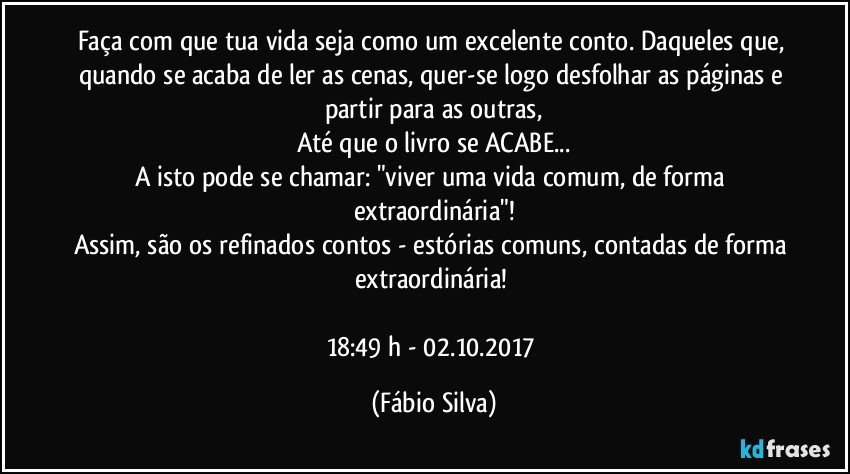 Faça com que tua vida seja como um excelente conto. Daqueles que, quando se acaba de ler as cenas, quer-se logo desfolhar as páginas e partir para as outras,
Até que o  livro se ACABE...
A isto pode se chamar: "viver uma vida comum,  de forma extraordinária"!
Assim, são os refinados contos - estórias comuns, contadas de forma extraordinária! 

18:49 h  - 02.10.2017 (Fábio Silva)