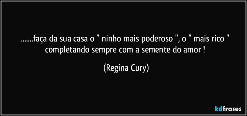 ...faça da sua casa o  " ninho mais poderoso ", o  "  mais rico "    completando   sempre com  a semente  do amor ! (Regina Cury)