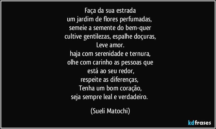 Faça da sua estrada
um jardim de flores perfumadas, 
semeie a semente do bem-quer
cultive gentilezas, espalhe doçuras,
Leve amor.
haja com serenidade e ternura,
olhe com carinho as pessoas que
 está ao seu redor,
respeite as diferenças, 
Tenha um bom coração,
seja sempre leal e verdadeiro. (Sueli Matochi)