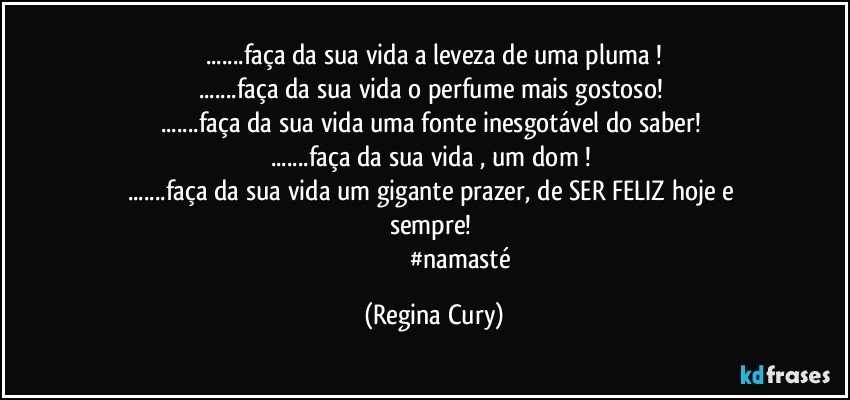 ...faça da sua vida a leveza de uma pluma !
...faça da sua vida o  perfume mais gostoso! 
...faça da sua vida uma fonte inesgotável do saber! 
...faça da sua vida , um   dom ! 
...faça da sua vida um  gigante  prazer,   de SER FELIZ  hoje e sempre! 
                                   #namasté (Regina Cury)