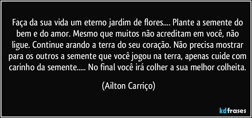 Faça da sua vida um eterno jardim de flores... Plante a semente do bem e do amor. Mesmo que muitos não acreditam em você, não ligue. Continue arando a terra do seu coração. Não precisa mostrar para os outros a semente que você jogou na terra, apenas cuide com carinho da semente... No final você irá colher a sua melhor colheita. (Ailton Carriço)