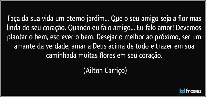 Faça da sua vida um eterno jardim... Que o seu amigo seja a flor mas linda do seu coração. Quando eu falo amigo... Eu falo amor! Devemos plantar o bem, escrever o bem. Desejar o melhor ao próximo, ser um amante da verdade, amar a Deus acima de tudo e trazer em sua caminhada muitas flores em seu coração. (Ailton Carriço)