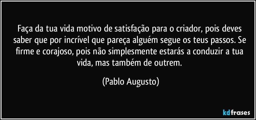 Faça da tua vida motivo de satisfação para o criador, pois deves saber que por incrível que pareça alguém segue os teus passos. Se firme e corajoso, pois não simplesmente estarás a conduzir a tua vida, mas também de outrem. (Pablo Augusto)