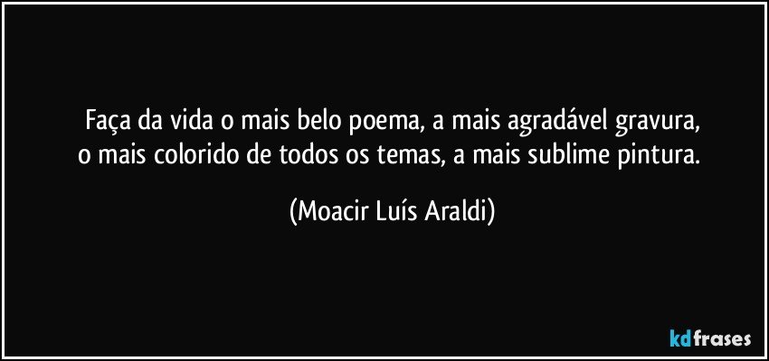 Faça da vida o mais belo poema, a  mais agradável gravura,
o mais colorido de todos os temas, a mais sublime pintura. (Moacir Luís Araldi)