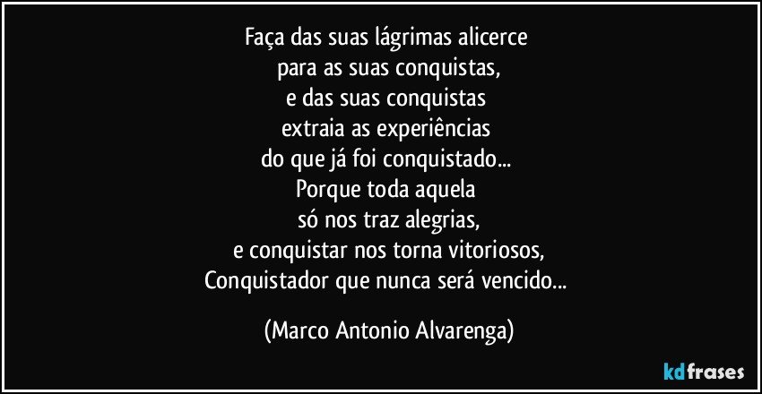 Faça das suas lágrimas alicerce 
para as suas conquistas,
e das suas conquistas 
extraia as experiências 
do que já foi conquistado... 
Porque toda aquela 
só nos traz alegrias,
e conquistar nos torna vitoriosos,
Conquistador que nunca será vencido... (Marco Antonio Alvarenga)