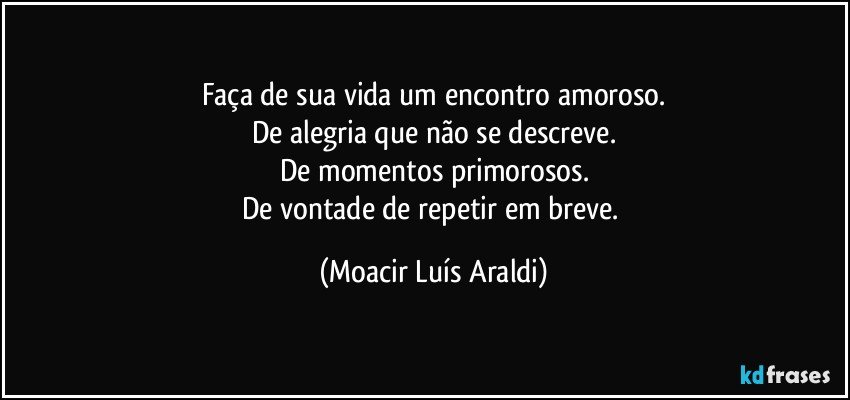 Faça de sua vida um encontro amoroso.
De alegria que não se descreve.
De momentos primorosos.
De vontade de repetir em breve. (Moacir Luís Araldi)