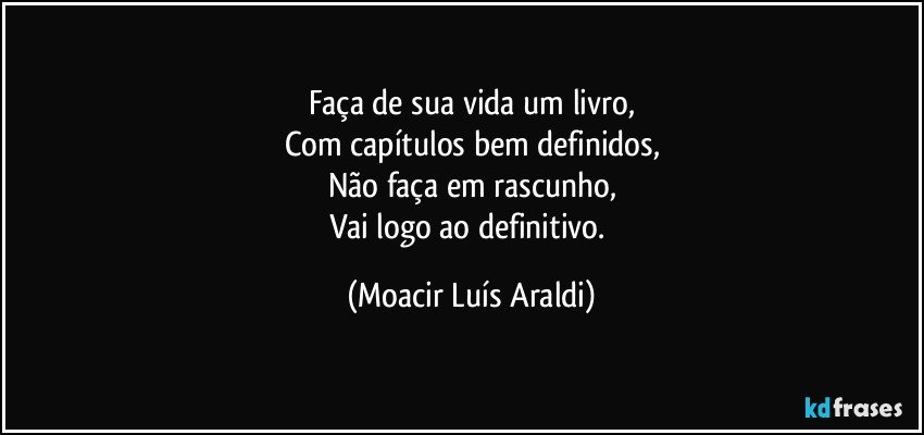 Faça de sua vida um livro,
Com capítulos bem definidos,
Não faça em rascunho,
Vai logo ao definitivo. (Moacir Luís Araldi)