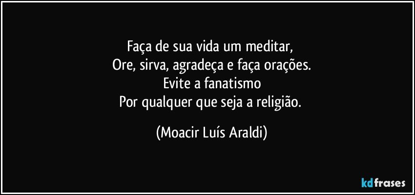 Faça de sua vida um meditar, 
Ore, sirva, agradeça e faça orações.
Evite a fanatismo
Por qualquer que seja a religião. (Moacir Luís Araldi)