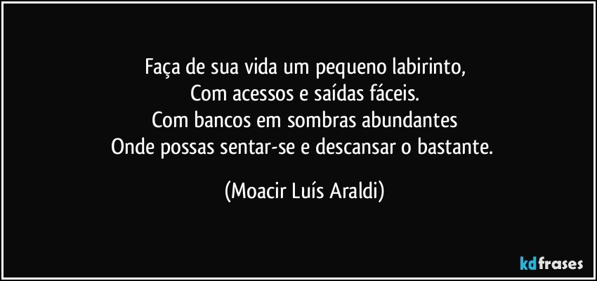 Faça de sua vida um pequeno labirinto,
Com acessos e saídas fáceis.
Com bancos em sombras abundantes
Onde possas sentar-se e descansar o bastante. (Moacir Luís Araldi)