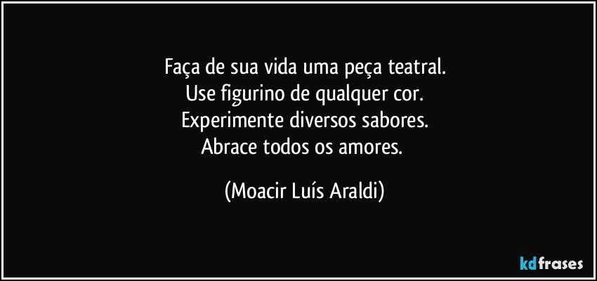 Faça de sua vida uma peça teatral.
Use figurino de qualquer cor.
Experimente diversos sabores.
Abrace todos os amores. (Moacir Luís Araldi)