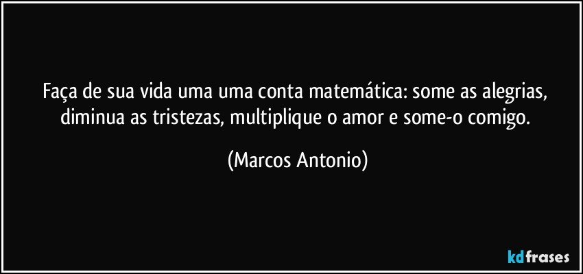 Faça de sua vida uma uma conta matemática: some as alegrias, diminua as tristezas, multiplique o amor e some-o comigo. (Marcos Antonio)