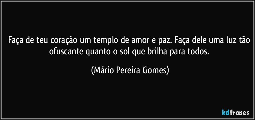 Faça de teu coração um templo de amor e paz. Faça dele uma luz tão ofuscante quanto o sol que brilha para todos. (Mário Pereira Gomes)