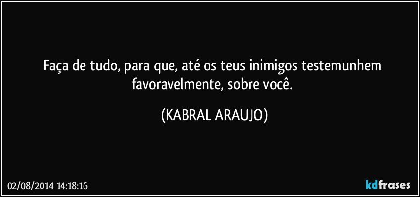 Faça de tudo, para que, até os teus inimigos testemunhem favoravelmente, sobre você. (KABRAL ARAUJO)