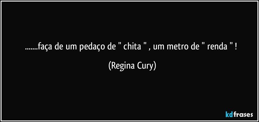 ...faça   de um pedaço  de " chita " , um metro de " renda " ! (Regina Cury)