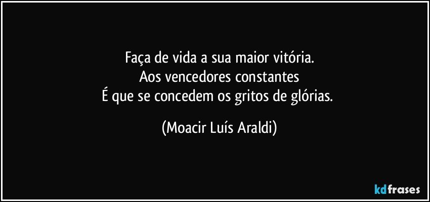 Faça de vida a sua maior vitória.
Aos vencedores constantes
É que se concedem os gritos de glórias. (Moacir Luís Araldi)