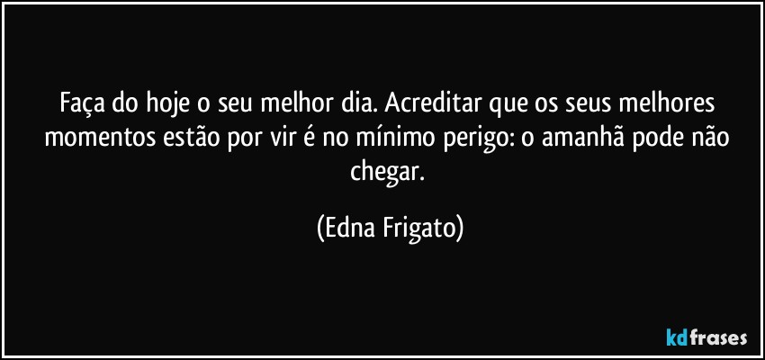 Faça do hoje o seu melhor dia. Acreditar que os seus melhores momentos estão por vir é no mínimo perigo: o amanhã pode não chegar. (Edna Frigato)