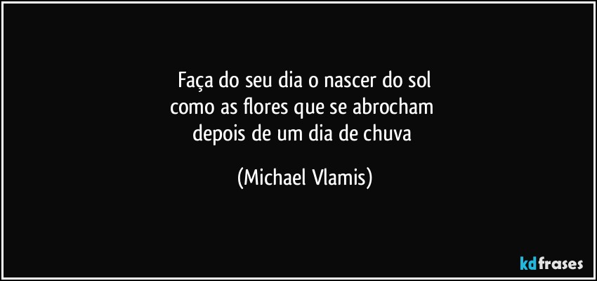 Faça do seu dia o nascer do sol
como as flores que se abrocham  
depois de um dia de chuva (Michael Vlamis)