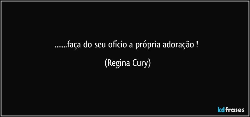 ...faça do seu ofício a própria adoração ! (Regina Cury)