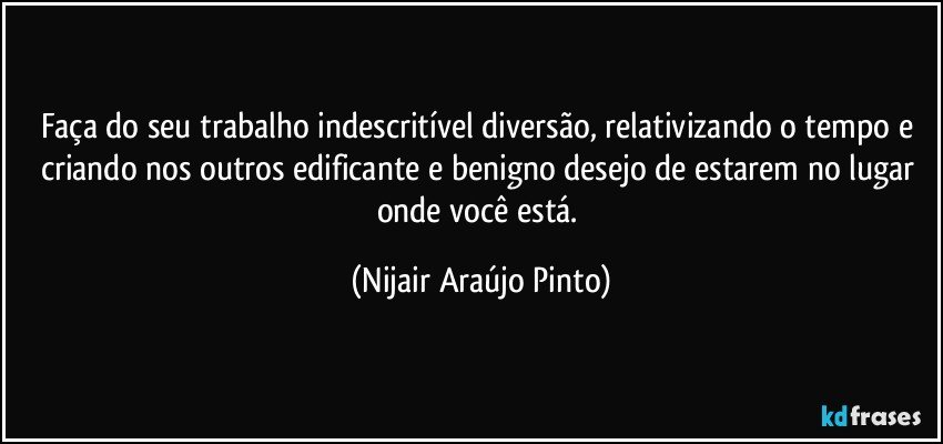 Faça do seu trabalho indescritível diversão, relativizando o tempo e criando nos outros edificante e benigno desejo de estarem no lugar onde você está. (Nijair Araújo Pinto)