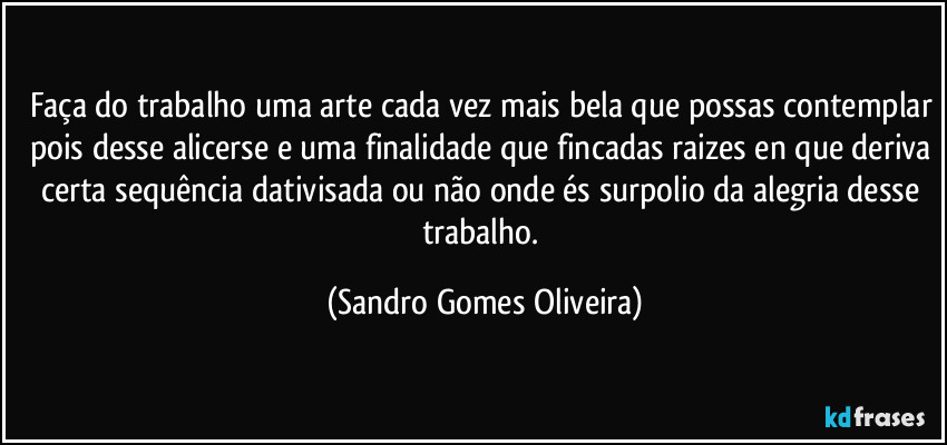 Faça do trabalho uma arte cada vez mais bela que possas contemplar pois desse alicerse e uma finalidade que fincadas raizes en que deriva certa sequência dativisada ou não onde és surpolio da alegria desse trabalho. (Sandro Gomes Oliveira)