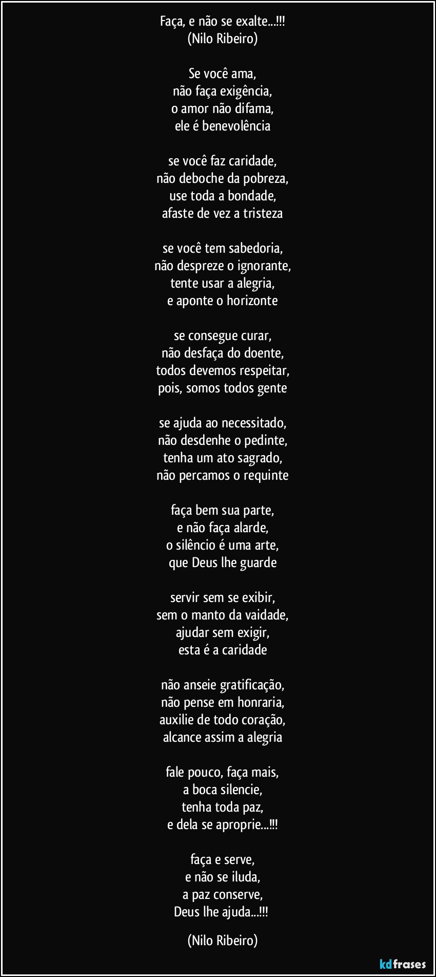 Faça, e não se exalte...!!!
(Nilo Ribeiro)

Se você ama,
não faça exigência,
o amor não difama,
ele é benevolência

se você faz caridade,
não deboche da pobreza,
use toda a bondade,
afaste de vez a tristeza

se você tem sabedoria,
não despreze o ignorante,
tente usar a alegria,
e aponte o horizonte

se consegue curar,
não desfaça do doente,
todos devemos respeitar,
pois, somos todos gente

se ajuda ao necessitado,
não desdenhe o pedinte,
tenha um ato sagrado,
não percamos o requinte

faça bem sua parte,
e não faça alarde,
o silêncio é uma arte,
que Deus lhe guarde

servir sem se exibir,
sem o manto da vaidade,
ajudar sem exigir,
esta é a caridade

não anseie gratificação,
não pense em honraria,
auxilie de todo coração,
alcance assim a alegria

fale pouco, faça mais,
a boca silencie,
tenha toda paz,
e dela se aproprie...!!!

faça e serve,
e não se iluda,
a paz conserve,
Deus lhe ajuda...!!! (Nilo Ribeiro)