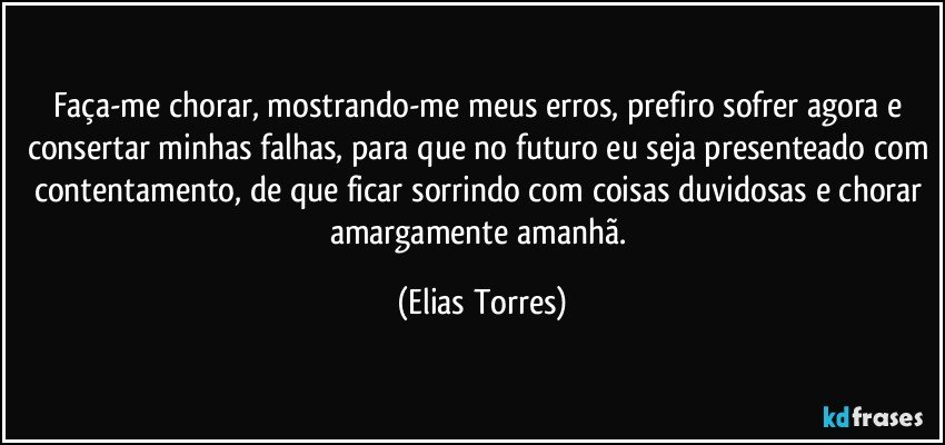 Faça-me chorar, mostrando-me meus erros, prefiro sofrer agora e consertar minhas falhas, para que no futuro eu seja presenteado com contentamento, de que ficar sorrindo com coisas duvidosas e chorar amargamente amanhã. (Elias Torres)