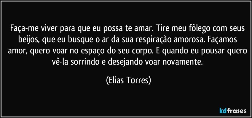 Faça-me viver para que eu possa te amar. Tire meu fôlego com seus beijos, que eu busque o ar da sua respiração amorosa. Façamos amor, quero voar no espaço do seu corpo. E quando eu pousar quero vê-la sorrindo e desejando voar novamente. (Elias Torres)