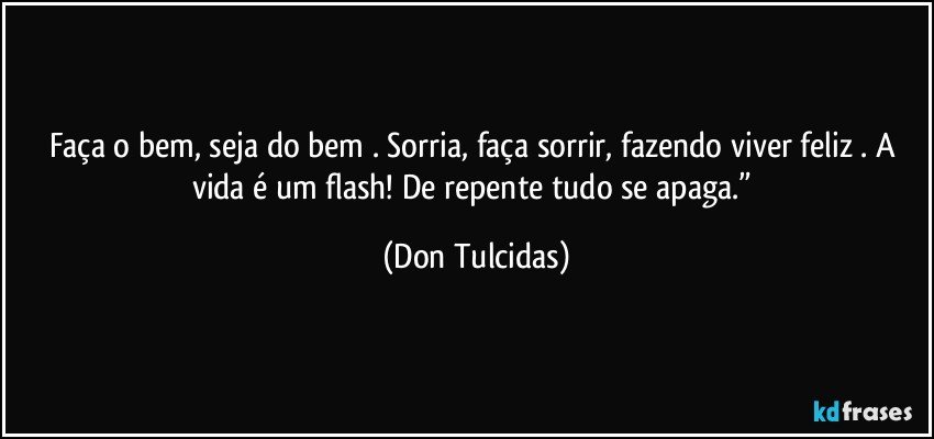 Faça o bem, seja do bem . Sorria, faça sorrir, fazendo viver feliz . A vida é um flash! De repente tudo se apaga.” (Don Tulcidas)