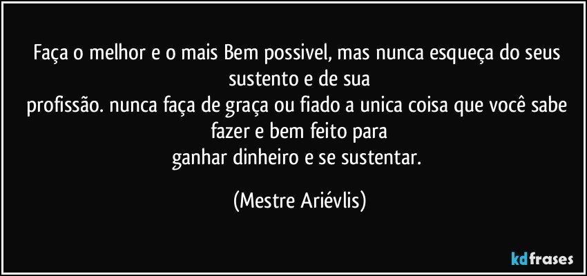 Faça o melhor e o mais Bem possivel, mas nunca esqueça do seus sustento e de sua
profissão. nunca faça de graça ou fiado a unica coisa que você sabe fazer e bem feito para
ganhar dinheiro e se sustentar. (Mestre Ariévlis)