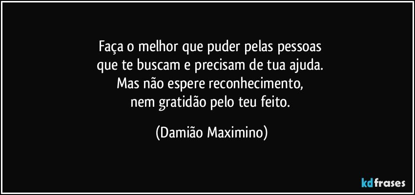 Faça o melhor que puder pelas pessoas 
que te buscam e precisam de tua ajuda. 
Mas não espere reconhecimento, 
nem gratidão pelo teu feito. (Damião Maximino)