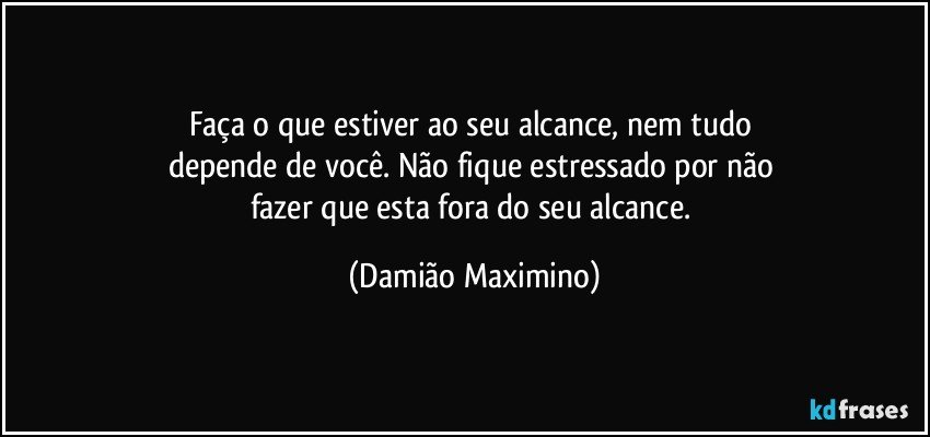 Faça o que estiver ao seu alcance, nem tudo 
depende de você. Não fique estressado por não 
fazer que esta fora do seu alcance. (Damião Maximino)