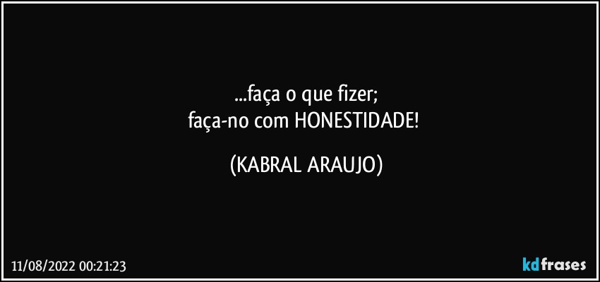 ...faça o que fizer;
faça-no com HONESTIDADE! (KABRAL ARAUJO)