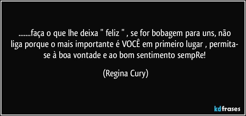 ...faça o que lhe  deixa   " feliz " , se for    bobagem para uns,  não liga porque   o mais importante é VOCÊ em primeiro lugar , permita- se à  boa vontade e ao  bom sentimento sempRe! (Regina Cury)