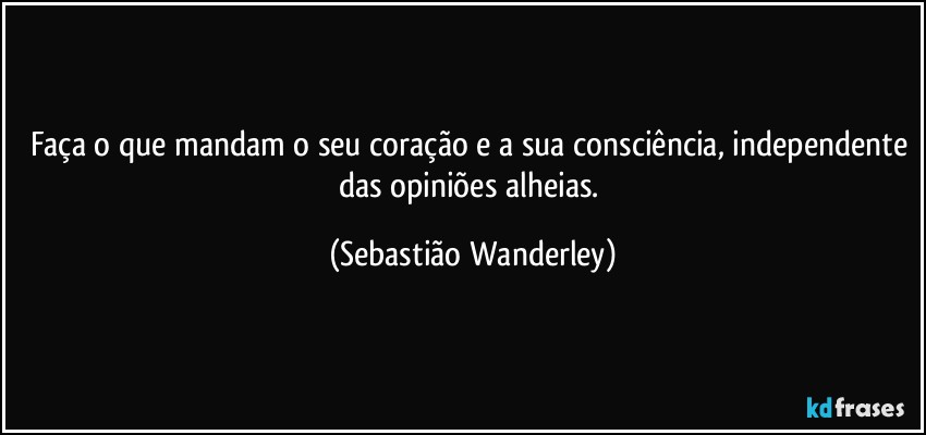 Faça o que mandam o seu coração e a sua consciência, independente das opiniões alheias. (Sebastião Wanderley)