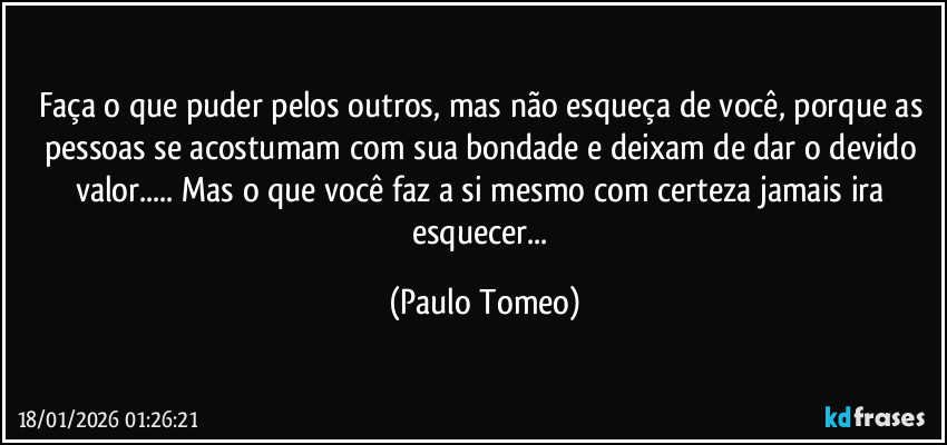 Faça o que puder pelos outros, mas não esqueça de você, porque as pessoas se acostumam com sua bondade e deixam de dar o devido valor... Mas o que você faz a si mesmo com certeza jamais ira esquecer... (Paulo Tomeo)