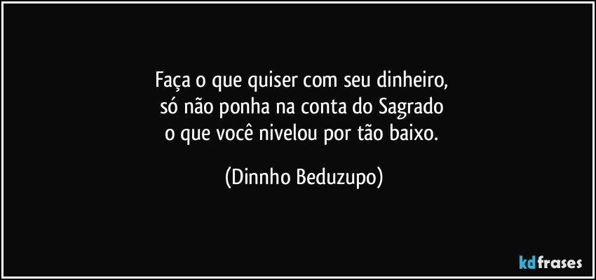 Faça o que quiser com seu dinheiro, 
só não ponha na conta do Sagrado 
o que você nivelou por tão baixo. (Dinnho Beduzupo)