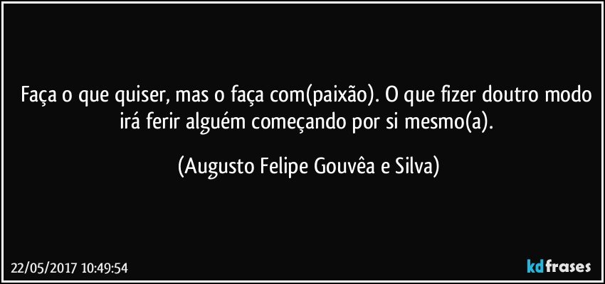 Faça o que quiser, mas o faça com(paixão). O que fizer doutro modo irá ferir alguém começando por si mesmo(a). (Augusto Felipe Gouvêa e Silva)